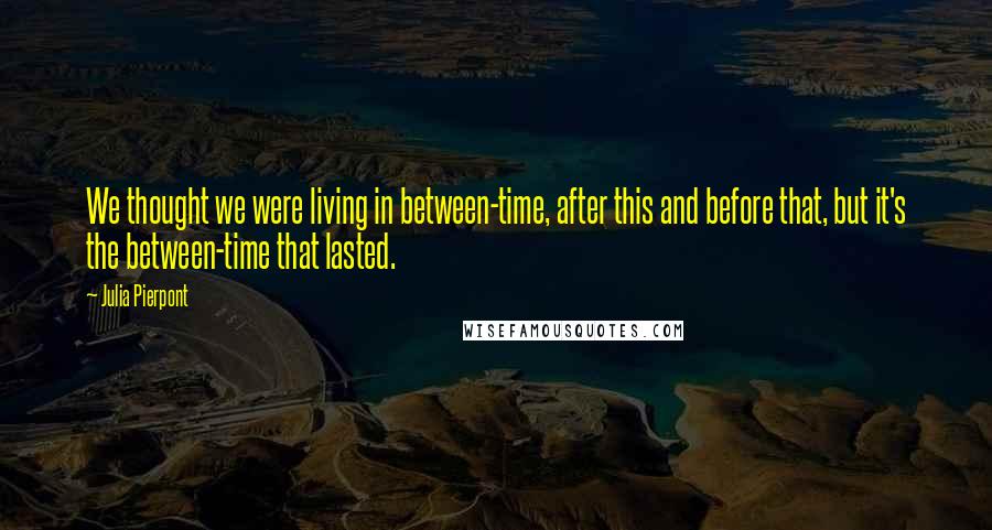 Julia Pierpont Quotes: We thought we were living in between-time, after this and before that, but it's the between-time that lasted.