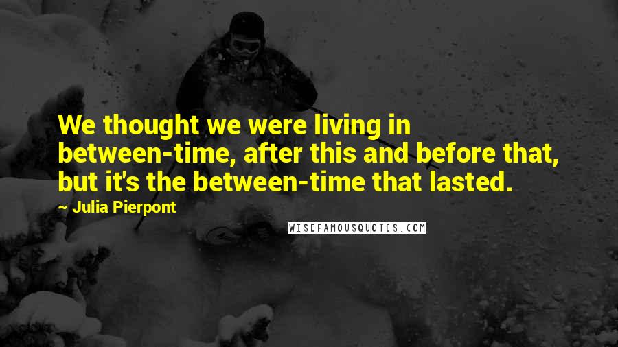 Julia Pierpont Quotes: We thought we were living in between-time, after this and before that, but it's the between-time that lasted.