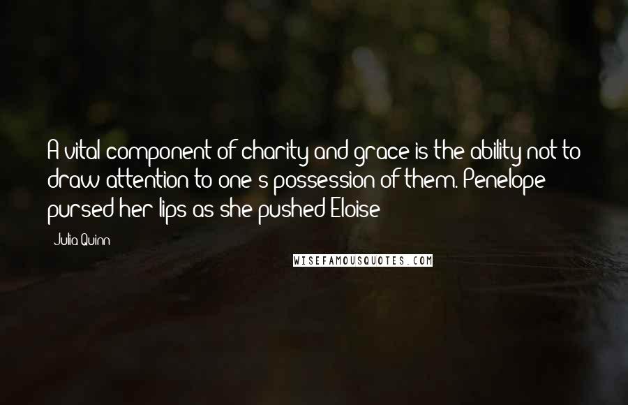 Julia Quinn Quotes: A vital component of charity and grace is the ability not to draw attention to one's possession of them. Penelope pursed her lips as she pushed Eloise