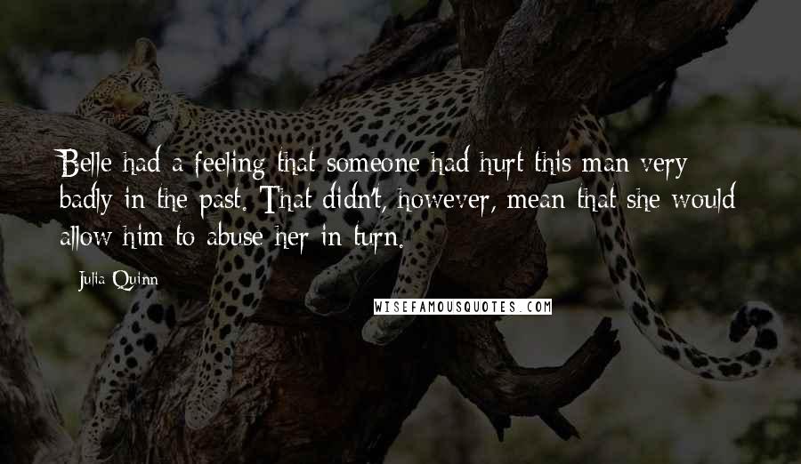 Julia Quinn Quotes: Belle had a feeling that someone had hurt this man very badly in the past. That didn't, however, mean that she would allow him to abuse her in turn.