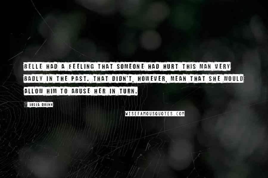 Julia Quinn Quotes: Belle had a feeling that someone had hurt this man very badly in the past. That didn't, however, mean that she would allow him to abuse her in turn.