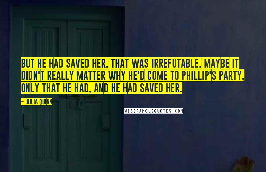 Julia Quinn Quotes: But he had saved her. That was irrefutable. Maybe it didn't really matter why he'd come to Phillip's party, only that he had, and he had saved her.