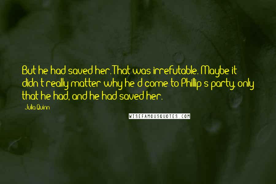 Julia Quinn Quotes: But he had saved her. That was irrefutable. Maybe it didn't really matter why he'd come to Phillip's party, only that he had, and he had saved her.