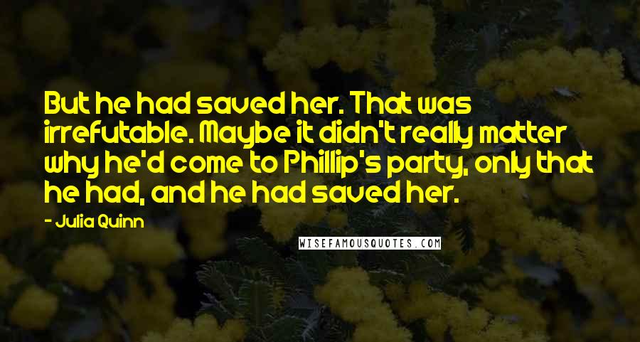Julia Quinn Quotes: But he had saved her. That was irrefutable. Maybe it didn't really matter why he'd come to Phillip's party, only that he had, and he had saved her.