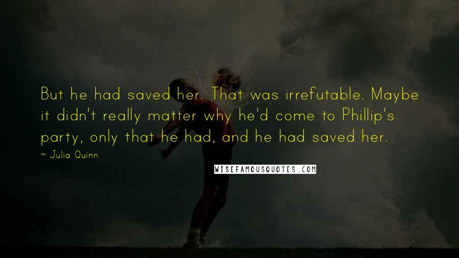 Julia Quinn Quotes: But he had saved her. That was irrefutable. Maybe it didn't really matter why he'd come to Phillip's party, only that he had, and he had saved her.