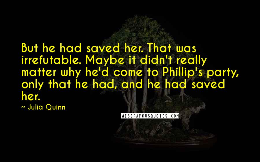 Julia Quinn Quotes: But he had saved her. That was irrefutable. Maybe it didn't really matter why he'd come to Phillip's party, only that he had, and he had saved her.