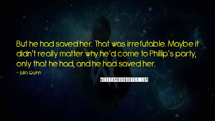 Julia Quinn Quotes: But he had saved her. That was irrefutable. Maybe it didn't really matter why he'd come to Phillip's party, only that he had, and he had saved her.