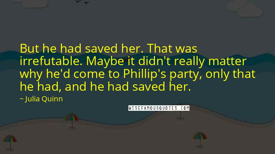 Julia Quinn Quotes: But he had saved her. That was irrefutable. Maybe it didn't really matter why he'd come to Phillip's party, only that he had, and he had saved her.