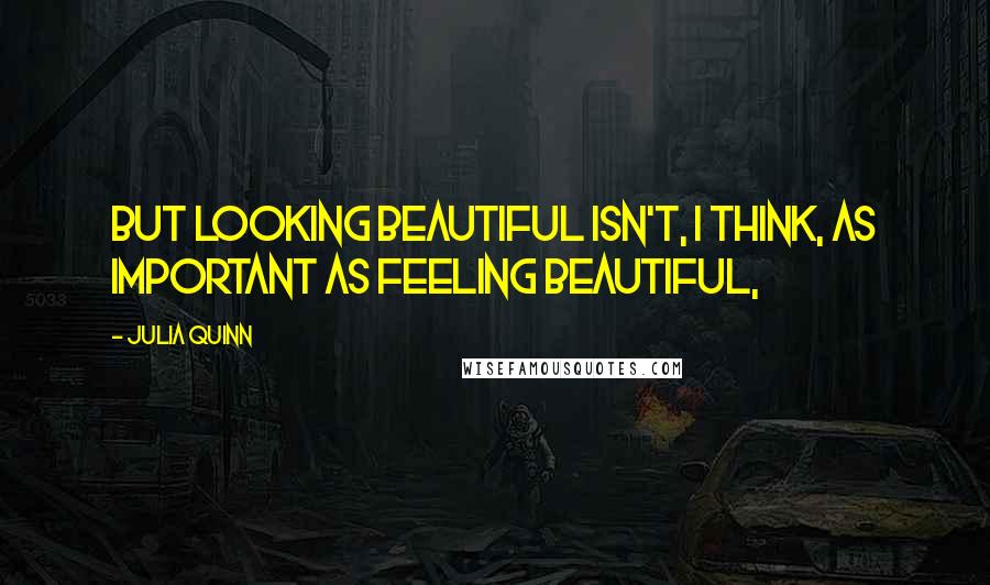 Julia Quinn Quotes: But looking beautiful isn't, I think, as important as feeling beautiful,