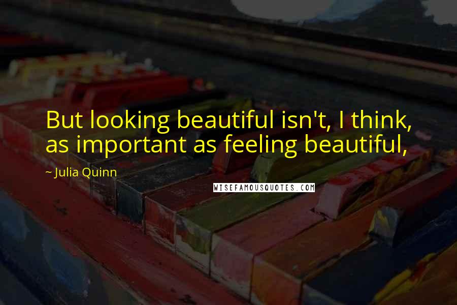 Julia Quinn Quotes: But looking beautiful isn't, I think, as important as feeling beautiful,