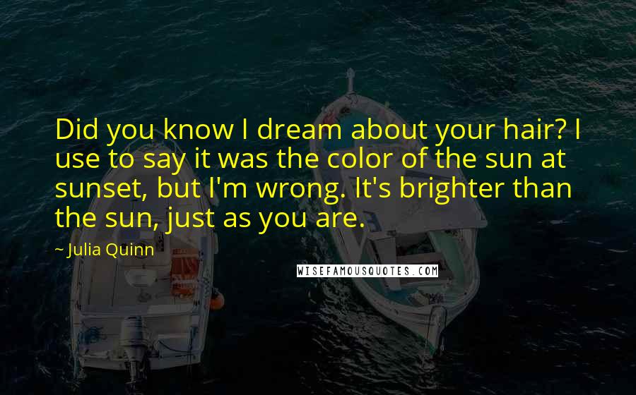 Julia Quinn Quotes: Did you know I dream about your hair? I use to say it was the color of the sun at sunset, but I'm wrong. It's brighter than the sun, just as you are.