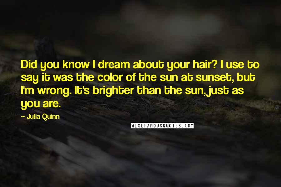 Julia Quinn Quotes: Did you know I dream about your hair? I use to say it was the color of the sun at sunset, but I'm wrong. It's brighter than the sun, just as you are.