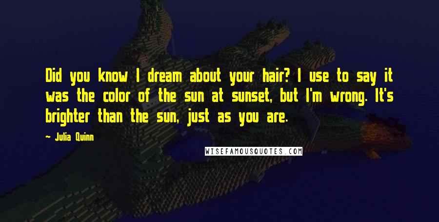 Julia Quinn Quotes: Did you know I dream about your hair? I use to say it was the color of the sun at sunset, but I'm wrong. It's brighter than the sun, just as you are.