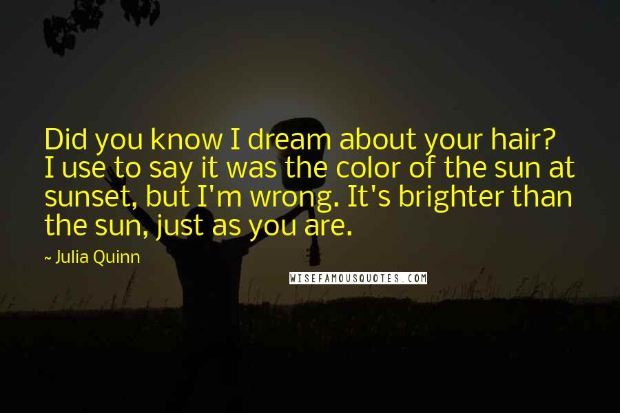 Julia Quinn Quotes: Did you know I dream about your hair? I use to say it was the color of the sun at sunset, but I'm wrong. It's brighter than the sun, just as you are.