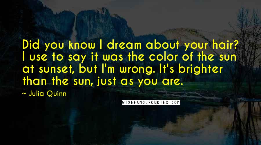 Julia Quinn Quotes: Did you know I dream about your hair? I use to say it was the color of the sun at sunset, but I'm wrong. It's brighter than the sun, just as you are.