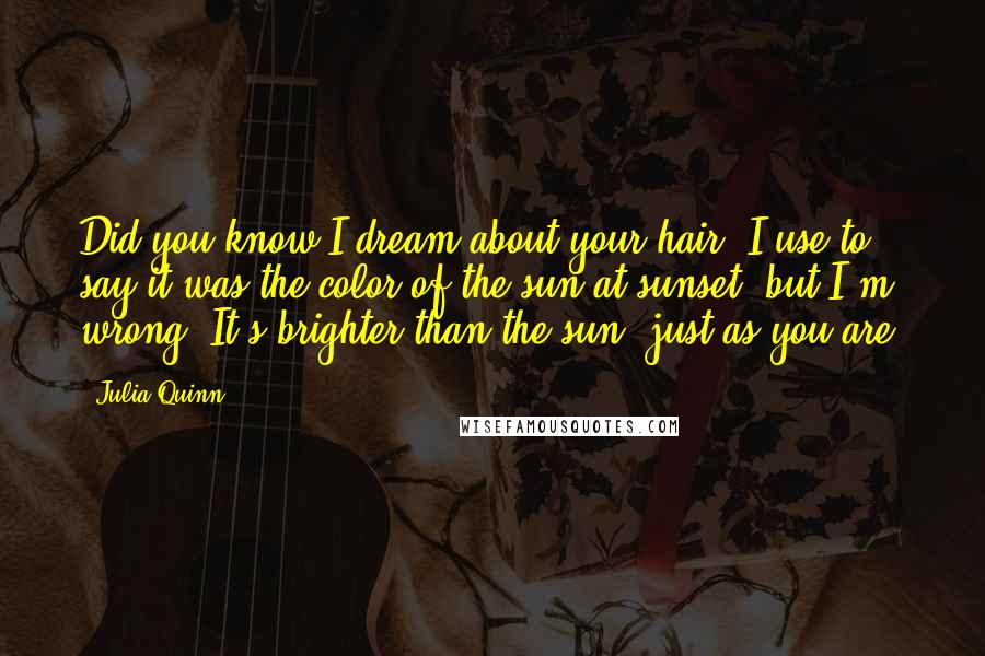 Julia Quinn Quotes: Did you know I dream about your hair? I use to say it was the color of the sun at sunset, but I'm wrong. It's brighter than the sun, just as you are.