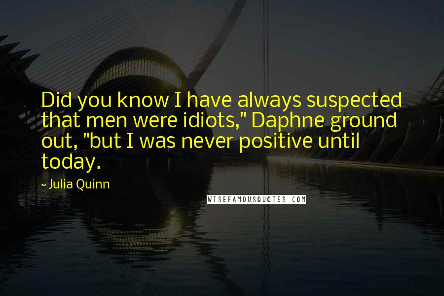 Julia Quinn Quotes: Did you know I have always suspected that men were idiots," Daphne ground out, "but I was never positive until today.