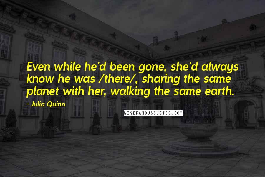 Julia Quinn Quotes: Even while he'd been gone, she'd always know he was /there/, sharing the same planet with her, walking the same earth.