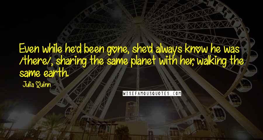 Julia Quinn Quotes: Even while he'd been gone, she'd always know he was /there/, sharing the same planet with her, walking the same earth.