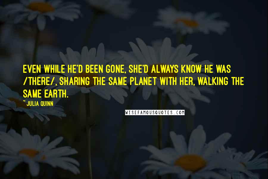 Julia Quinn Quotes: Even while he'd been gone, she'd always know he was /there/, sharing the same planet with her, walking the same earth.