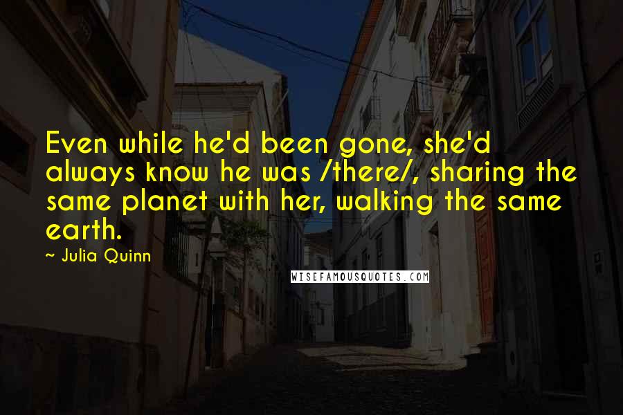 Julia Quinn Quotes: Even while he'd been gone, she'd always know he was /there/, sharing the same planet with her, walking the same earth.