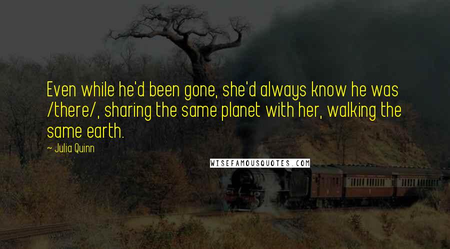 Julia Quinn Quotes: Even while he'd been gone, she'd always know he was /there/, sharing the same planet with her, walking the same earth.