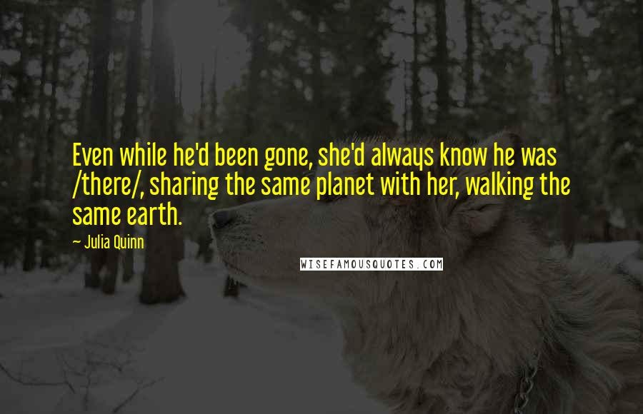 Julia Quinn Quotes: Even while he'd been gone, she'd always know he was /there/, sharing the same planet with her, walking the same earth.