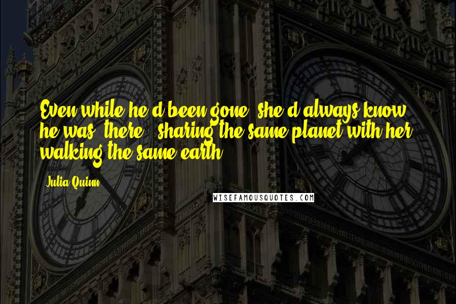 Julia Quinn Quotes: Even while he'd been gone, she'd always know he was /there/, sharing the same planet with her, walking the same earth.