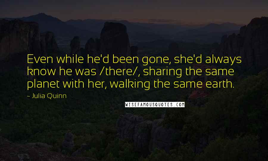 Julia Quinn Quotes: Even while he'd been gone, she'd always know he was /there/, sharing the same planet with her, walking the same earth.