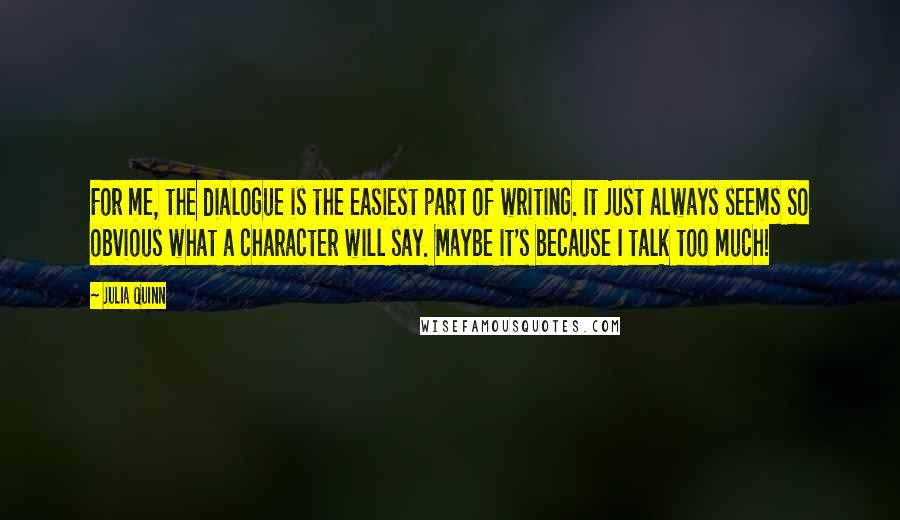 Julia Quinn Quotes: For me, the dialogue is the easiest part of writing. It just always seems so obvious what a character will say. Maybe it's because I talk too much!