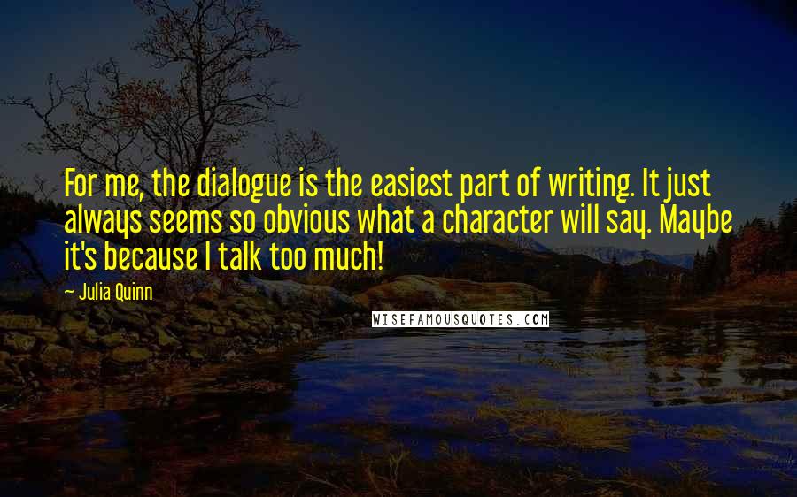 Julia Quinn Quotes: For me, the dialogue is the easiest part of writing. It just always seems so obvious what a character will say. Maybe it's because I talk too much!