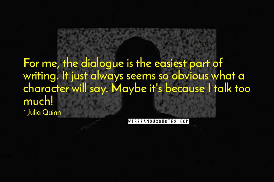 Julia Quinn Quotes: For me, the dialogue is the easiest part of writing. It just always seems so obvious what a character will say. Maybe it's because I talk too much!