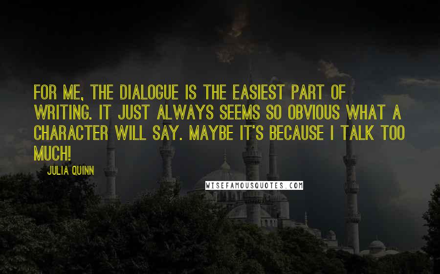 Julia Quinn Quotes: For me, the dialogue is the easiest part of writing. It just always seems so obvious what a character will say. Maybe it's because I talk too much!