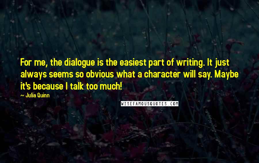 Julia Quinn Quotes: For me, the dialogue is the easiest part of writing. It just always seems so obvious what a character will say. Maybe it's because I talk too much!