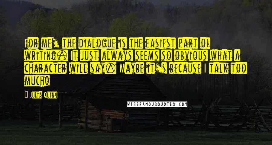 Julia Quinn Quotes: For me, the dialogue is the easiest part of writing. It just always seems so obvious what a character will say. Maybe it's because I talk too much!