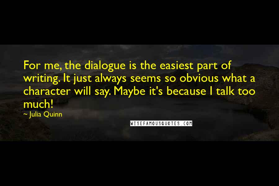 Julia Quinn Quotes: For me, the dialogue is the easiest part of writing. It just always seems so obvious what a character will say. Maybe it's because I talk too much!