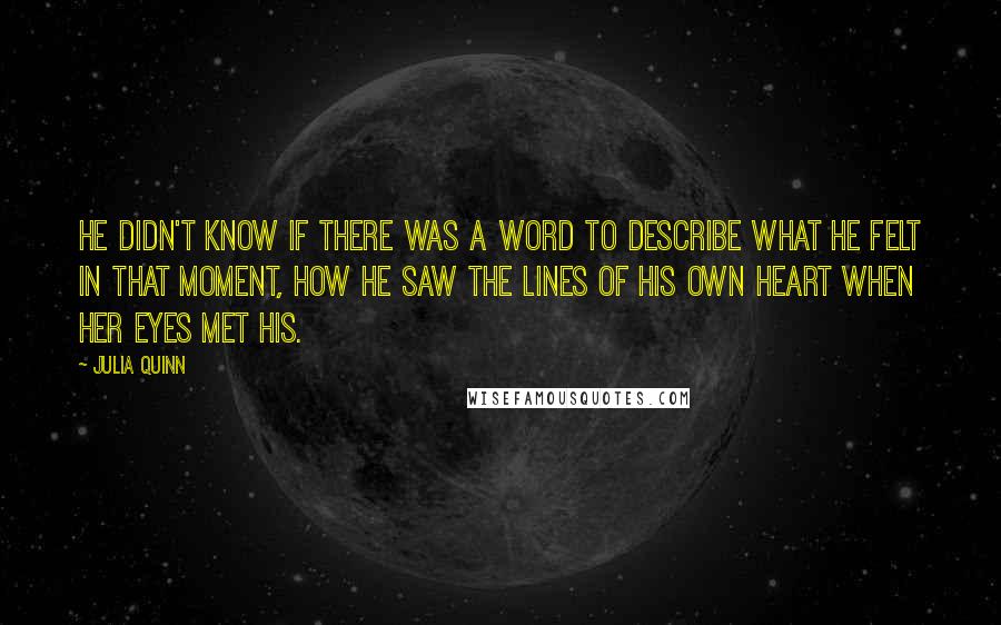 Julia Quinn Quotes: He didn't know if there was a word to describe what he felt in that moment, how he saw the lines of his own heart when her eyes met his.