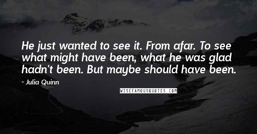 Julia Quinn Quotes: He just wanted to see it. From afar. To see what might have been, what he was glad hadn't been. But maybe should have been.