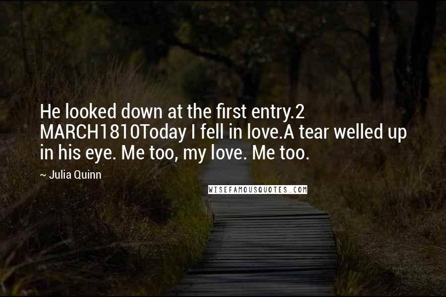 Julia Quinn Quotes: He looked down at the first entry.2 MARCH1810Today I fell in love.A tear welled up in his eye. Me too, my love. Me too.