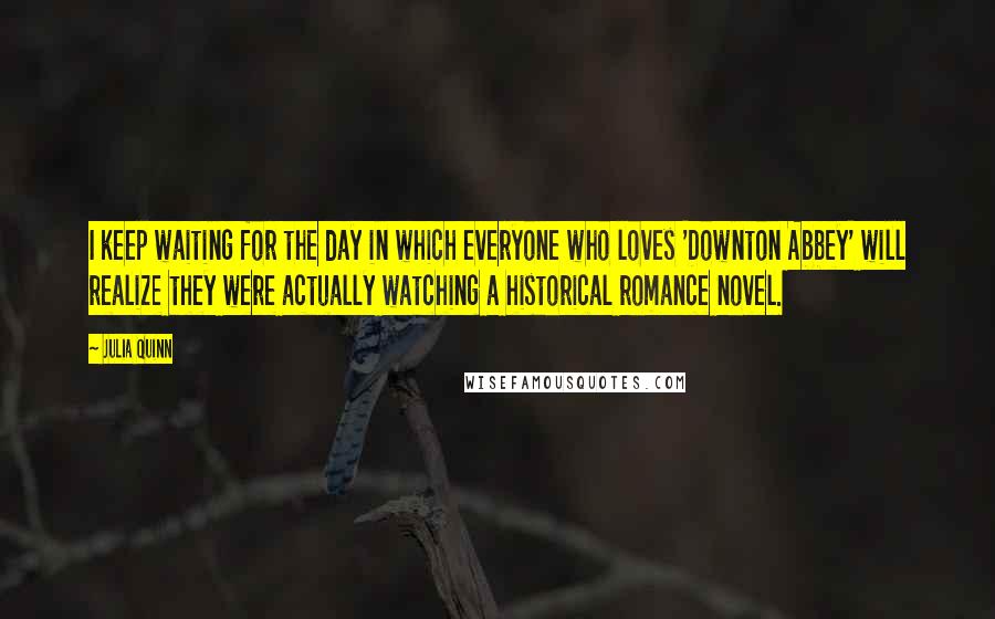 Julia Quinn Quotes: I keep waiting for the day in which everyone who loves 'Downton Abbey' will realize they were actually watching a historical romance novel.