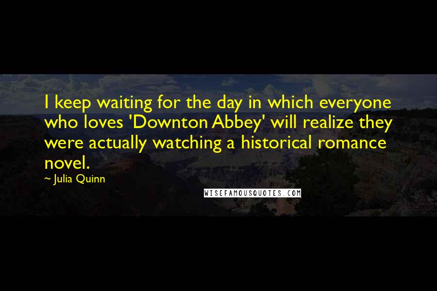 Julia Quinn Quotes: I keep waiting for the day in which everyone who loves 'Downton Abbey' will realize they were actually watching a historical romance novel.
