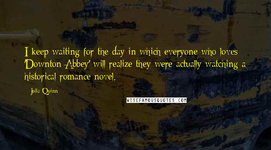 Julia Quinn Quotes: I keep waiting for the day in which everyone who loves 'Downton Abbey' will realize they were actually watching a historical romance novel.