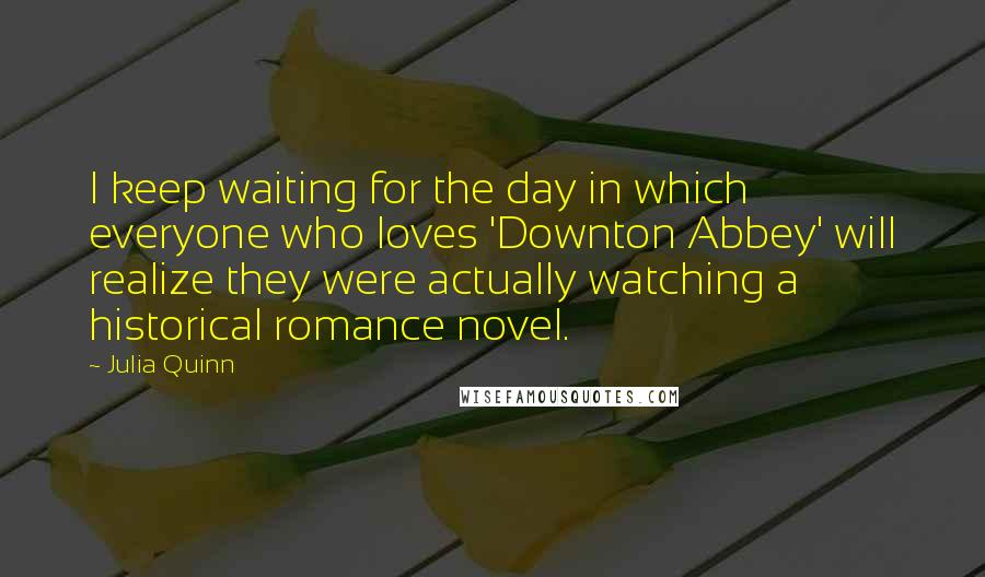 Julia Quinn Quotes: I keep waiting for the day in which everyone who loves 'Downton Abbey' will realize they were actually watching a historical romance novel.