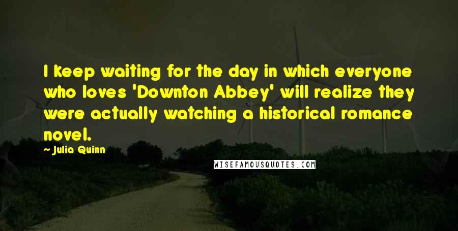 Julia Quinn Quotes: I keep waiting for the day in which everyone who loves 'Downton Abbey' will realize they were actually watching a historical romance novel.