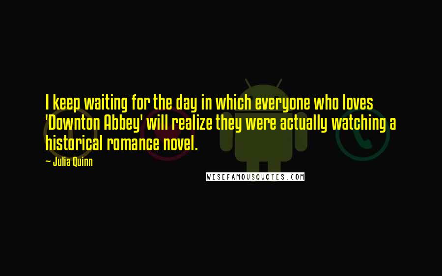 Julia Quinn Quotes: I keep waiting for the day in which everyone who loves 'Downton Abbey' will realize they were actually watching a historical romance novel.