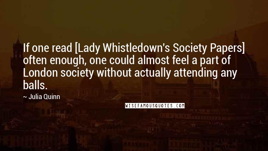 Julia Quinn Quotes: If one read [Lady Whistledown's Society Papers] often enough, one could almost feel a part of London society without actually attending any balls.