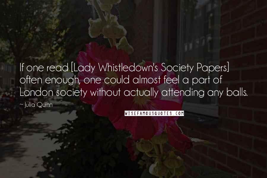 Julia Quinn Quotes: If one read [Lady Whistledown's Society Papers] often enough, one could almost feel a part of London society without actually attending any balls.