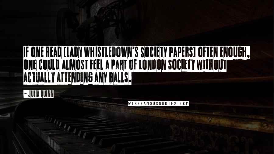 Julia Quinn Quotes: If one read [Lady Whistledown's Society Papers] often enough, one could almost feel a part of London society without actually attending any balls.