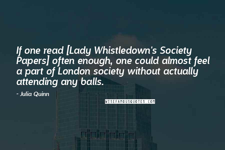 Julia Quinn Quotes: If one read [Lady Whistledown's Society Papers] often enough, one could almost feel a part of London society without actually attending any balls.