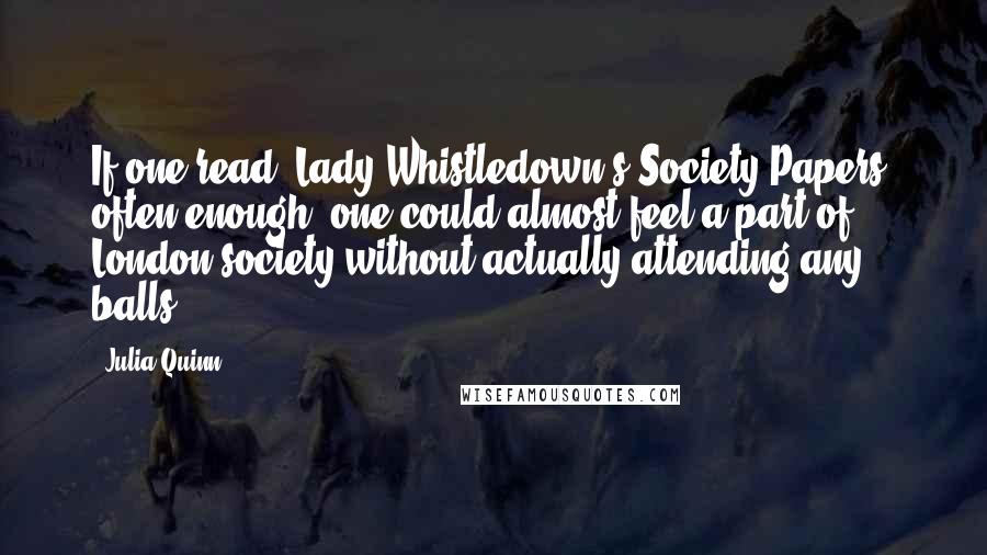 Julia Quinn Quotes: If one read [Lady Whistledown's Society Papers] often enough, one could almost feel a part of London society without actually attending any balls.